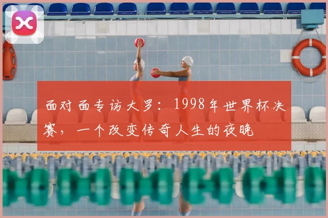 面对面专访大罗:1998年世界杯决赛,一个改变传奇人生的夜晚