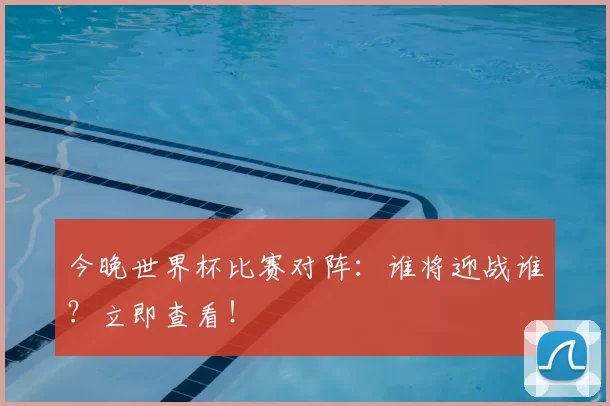 今晚世界杯比赛对阵：谁将迎战谁？立即查看！
