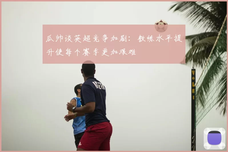 瓜帅谈英超竞争加剧：教练水平提升使每个赛季更加艰难