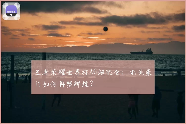 王者荣耀世界杯AG超玩会：电竞豪门如何再塑辉煌？