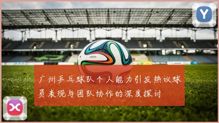 广州乒乓球队个人能力引发热议球员表现与团队协作的深度探讨