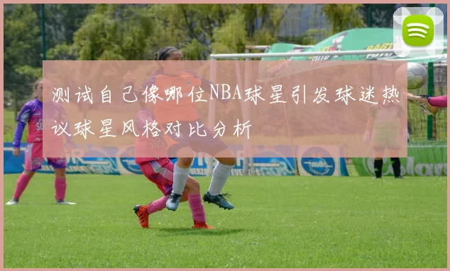 测试自己像哪位NBA球星引发球迷热议球星风格对比分析