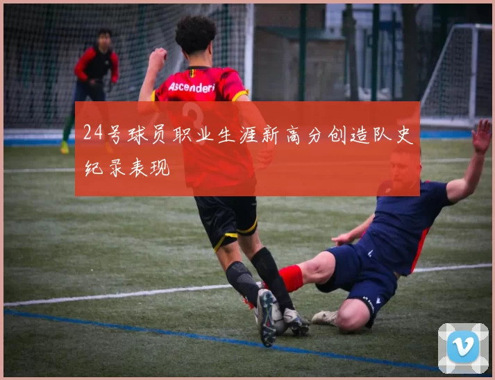 24号球员职业生涯新高分创造队史纪录表现