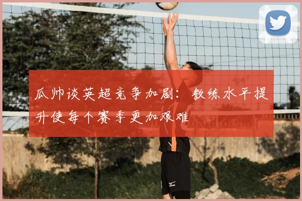 瓜帅谈英超竞争加剧：教练水平提升使每个赛季更加艰难