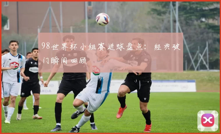 98世界杯小组赛进球盘点：经典破门瞬间回顾