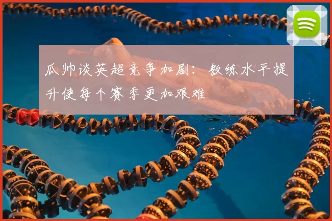 瓜帅谈英超竞争加剧：教练水平提升使每个赛季更加艰难