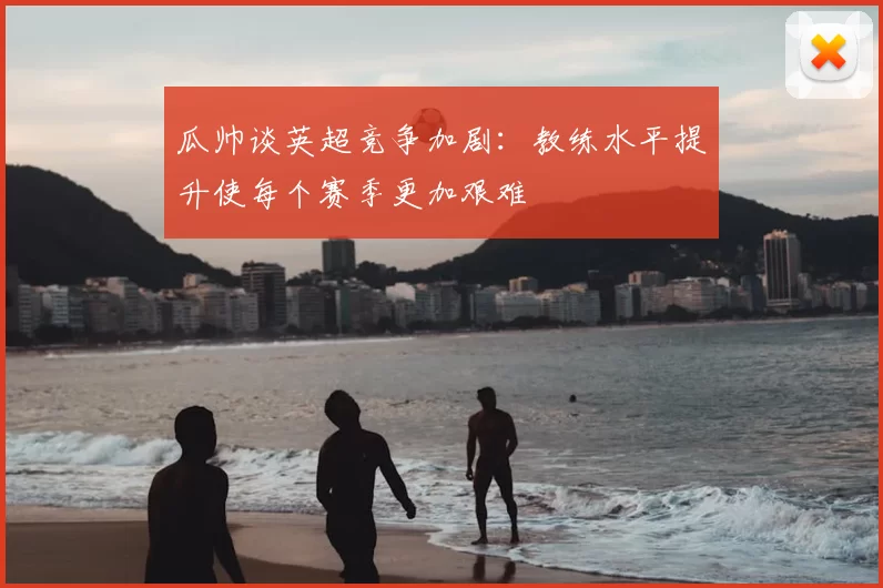 瓜帅谈英超竞争加剧：教练水平提升使每个赛季更加艰难