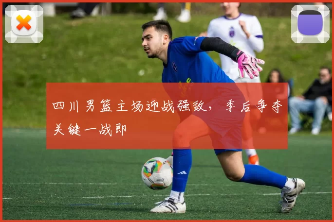 四川男篮主场迎战强敌，季后争夺关键一战即