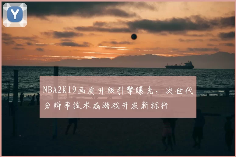 NBA2K19画质升级引擎曝光，次世代分辨率技术成游戏开发新标杆