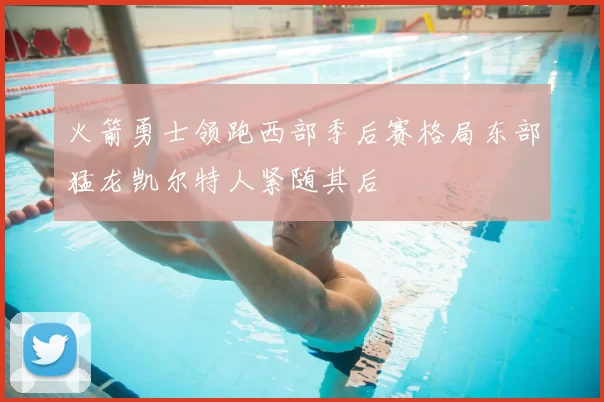 火箭勇士领跑西部季后赛格局东部猛龙凯尔特人紧随其后