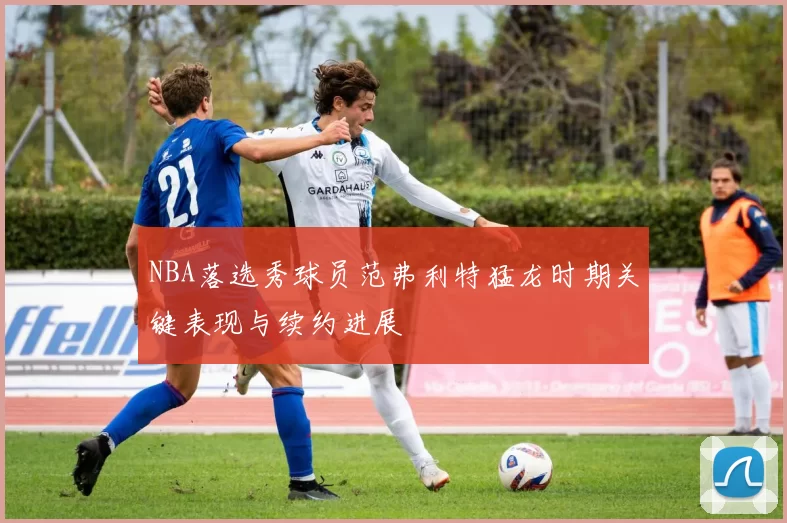 NBA落选秀球员范弗利特猛龙时期关键表现与续约进展