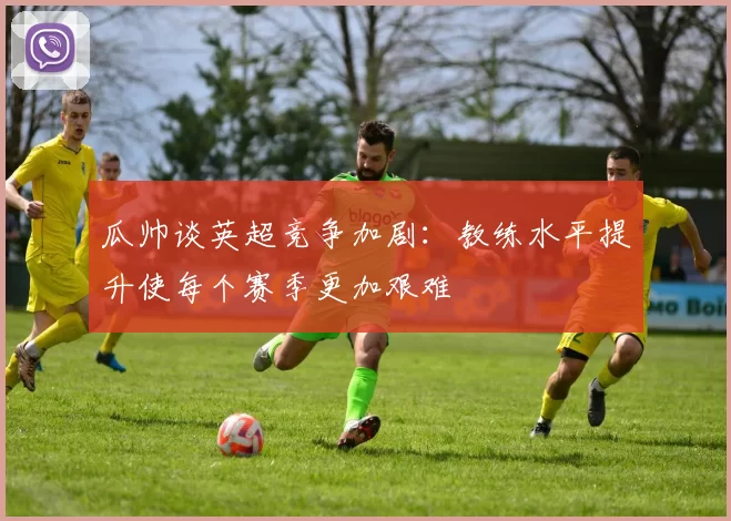 瓜帅谈英超竞争加剧：教练水平提升使每个赛季更加艰难