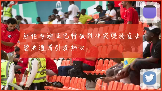 杜伦与迪亚巴特激烈冲突现场直击碧池遭骂引发热议