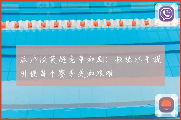 瓜帅谈英超竞争加剧:教练水平提升使每个赛季更加艰难