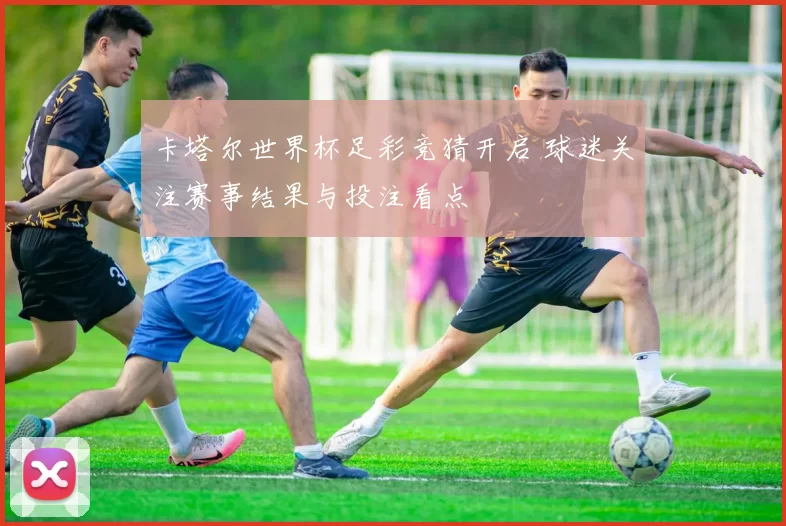 卡塔尔世界杯足彩竞猜开启 球迷关注赛事结果与投注看点