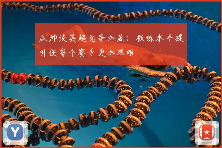 瓜帅谈英超竞争加剧：教练水平提升使每个赛季更加艰难