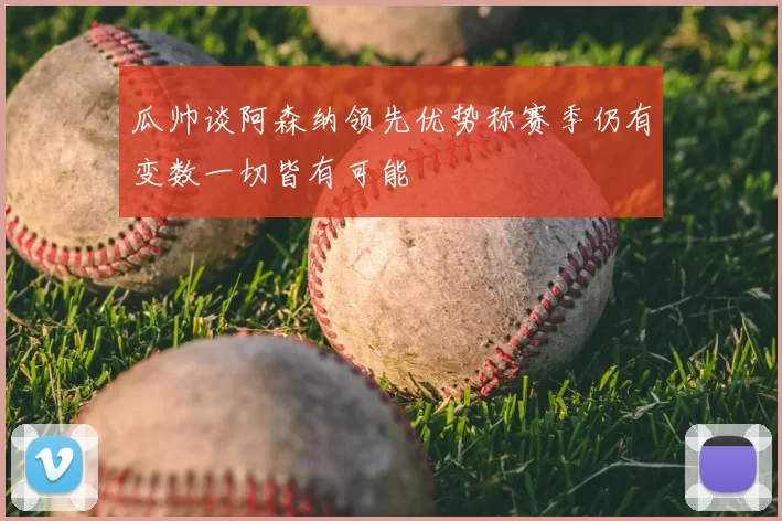 瓜帅谈阿森纳领先优势称赛季仍有变数一切皆有可能
