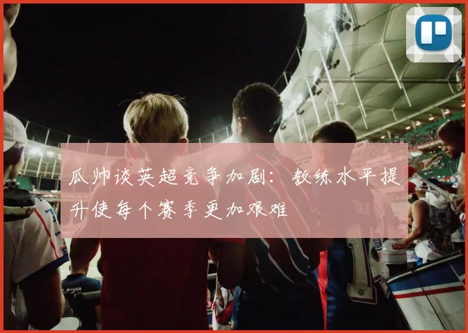 瓜帅谈英超竞争加剧：教练水平提升使每个赛季更加艰难