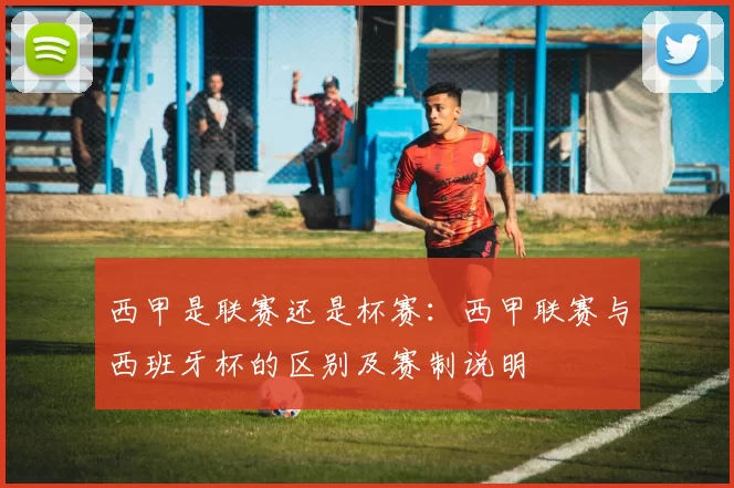 西甲是联赛还是杯赛：西甲联赛与西班牙杯的区别及赛制说明