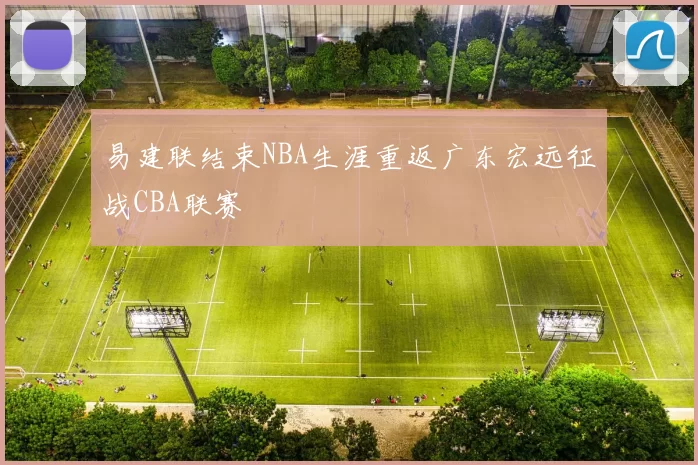 易建联结束NBA生涯重返广东宏远征战CBA联赛
