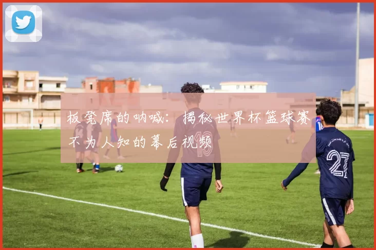 板凳席的呐喊：揭秘世界杯篮球赛不为人知的幕后视频
