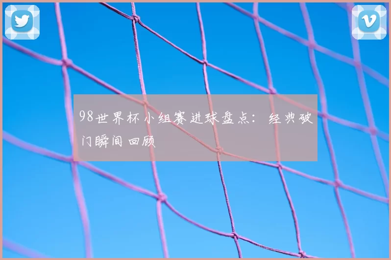98世界杯小组赛进球盘点：经典破门瞬间回顾