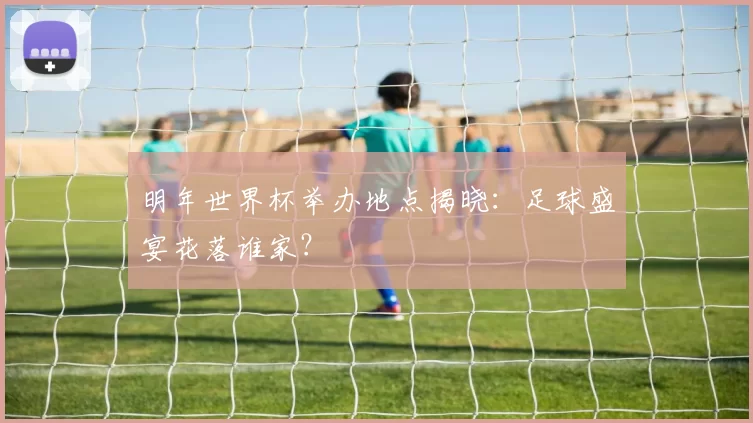 明年世界杯举办地点揭晓:足球盛宴花落谁家?