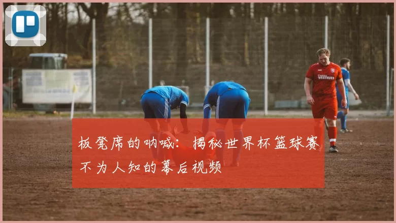 板凳席的呐喊：揭秘世界杯篮球赛不为人知的幕后视频