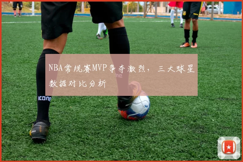 NBA常规赛MVP争夺激烈，三大球星数据对比分析