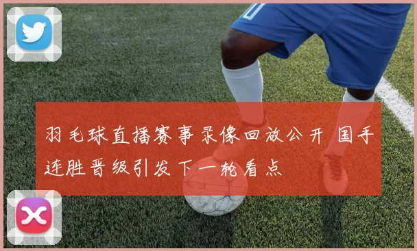 羽毛球直播赛事录像回放公开 国手连胜晋级引发下一轮看点