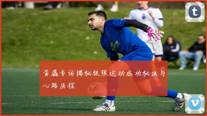 黄磊专访揭秘极限运动成功秘诀与心路历程