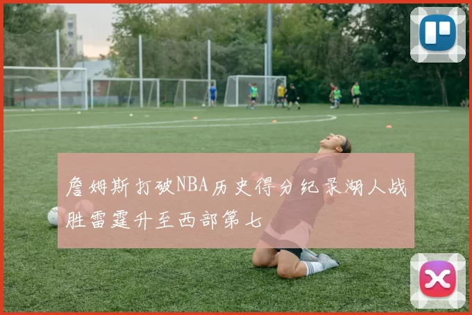 詹姆斯打破NBA历史得分纪录湖人战胜雷霆升至西部第七