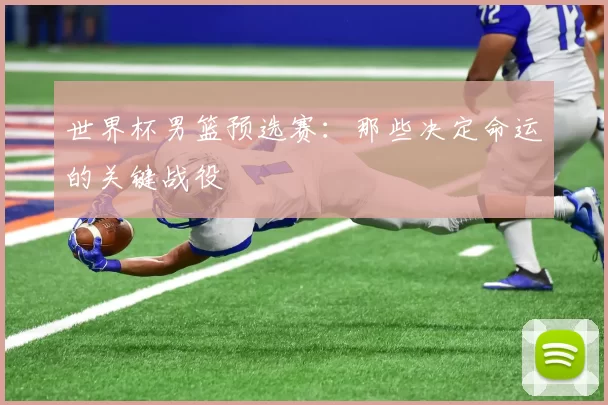 世界杯男篮预选赛：那些决定命运的关键战役
