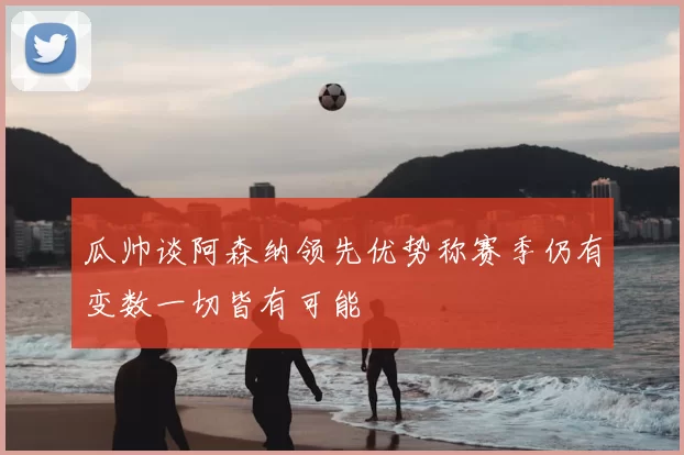 瓜帅谈阿森纳领先优势称赛季仍有变数一切皆有可能
