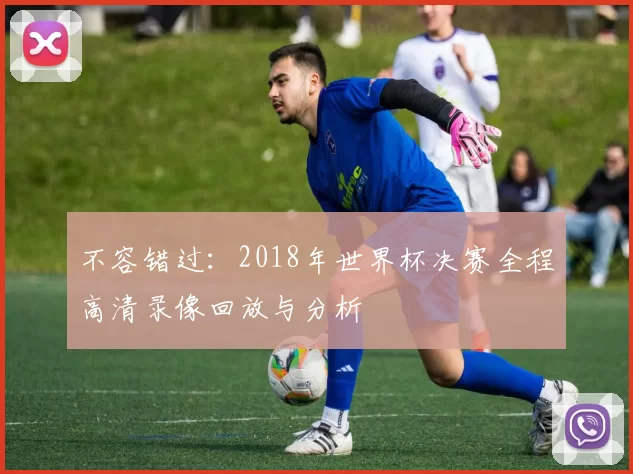 不容错过：2018年世界杯决赛全程高清录像回放与分析
