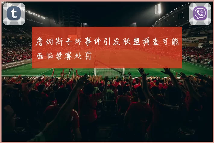 詹姆斯手环事件引发联盟调查可能面临禁赛处罚
