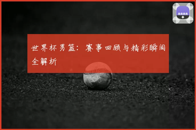世界杯男篮:赛事回顾与精彩瞬间全解析