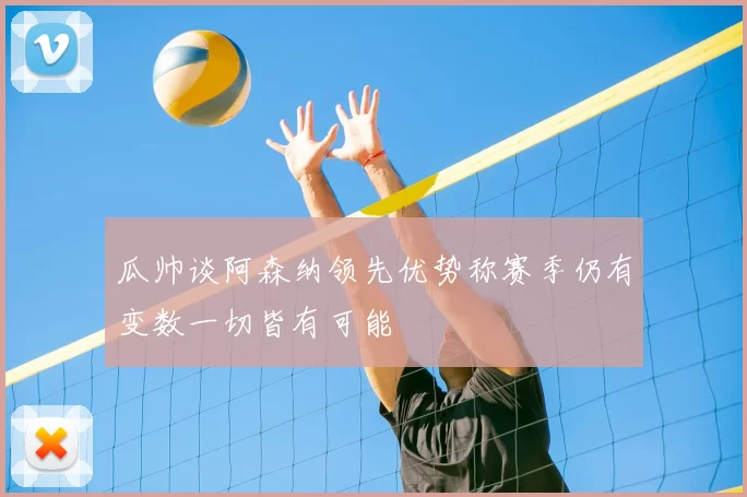 瓜帅谈阿森纳领先优势称赛季仍有变数一切皆有可能