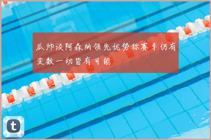 瓜帅谈阿森纳领先优势称赛季仍有变数一切皆有可能
