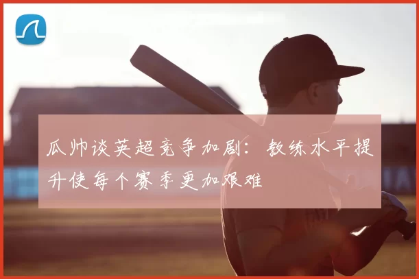 瓜帅谈英超竞争加剧:教练水平提升使每个赛季更加艰难