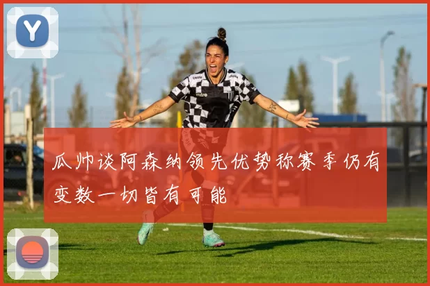 瓜帅谈阿森纳领先优势称赛季仍有变数一切皆有可能