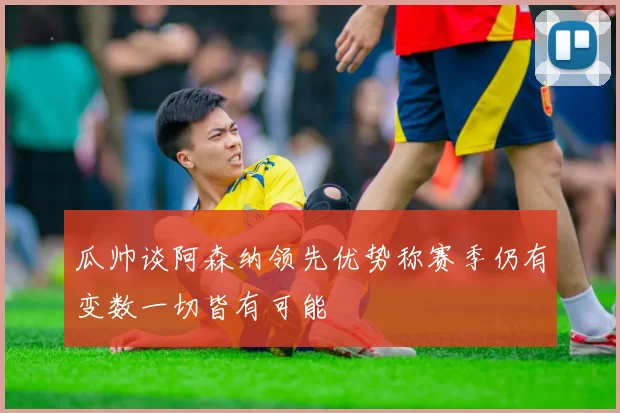 瓜帅谈阿森纳领先优势称赛季仍有变数一切皆有可能
