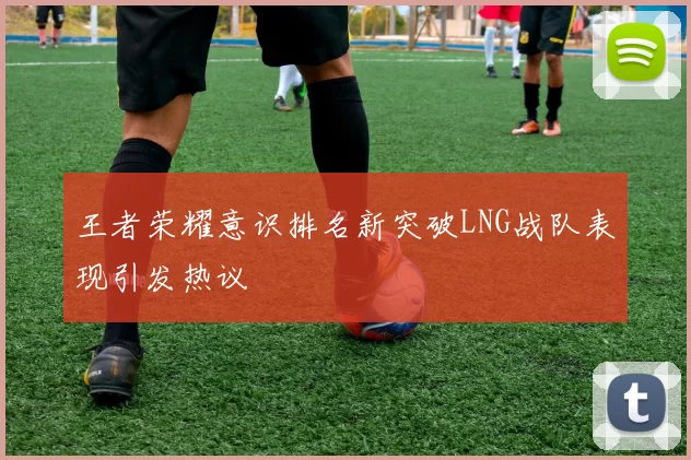 王者荣耀意识排名新突破LNG战队表现引发热议