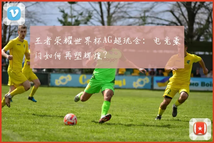 王者荣耀世界杯AG超玩会：电竞豪门如何再塑辉煌？