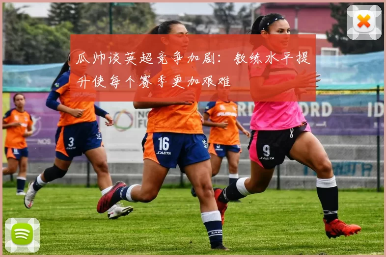 瓜帅谈英超竞争加剧：教练水平提升使每个赛季更加艰难