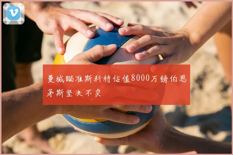 曼城瞄准斯科特估值8000万镑伯恩茅斯坚决不卖