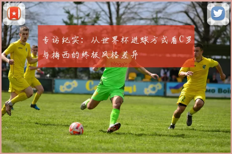 专访纪实：从世界杯进球方式看C罗与梅西的终极风格差异