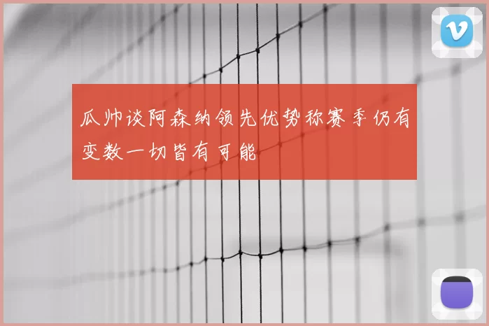 瓜帅谈阿森纳领先优势称赛季仍有变数一切皆有可能