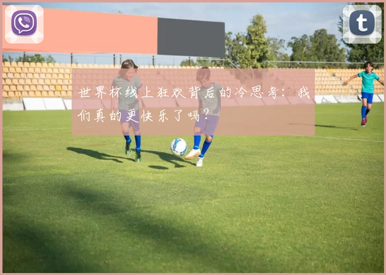 世界杯线上狂欢背后的冷思考:我们真的更快乐了吗?