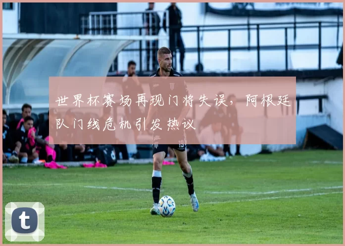 世界杯赛场再现门将失误,阿根廷队门线危机引发热议